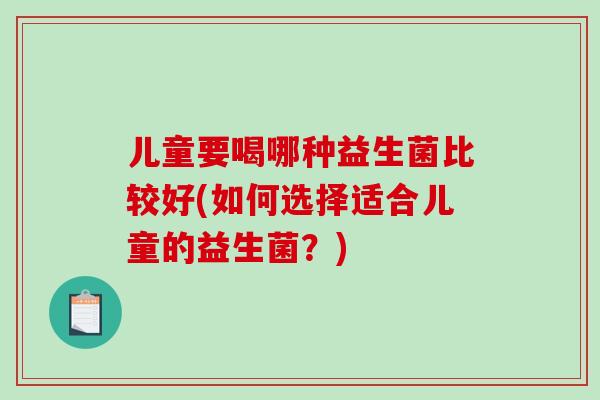 儿童要喝哪种益生菌比较好(如何选择适合儿童的益生菌?) 儿童要喝哪种益生菌比较好(如何选择适合儿童的益生菌?)