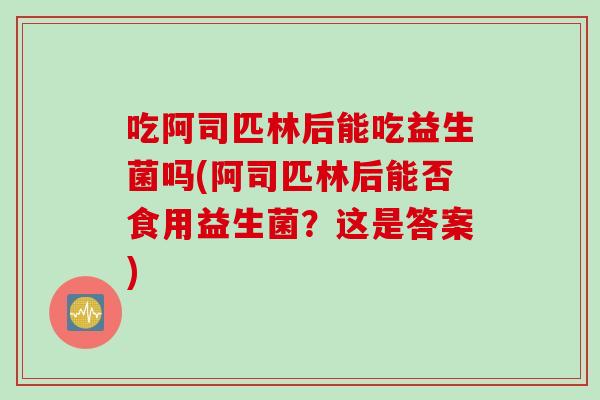 吃阿司匹林后能吃益生菌吗(阿司匹林后能否食用益生菌？这是答案)