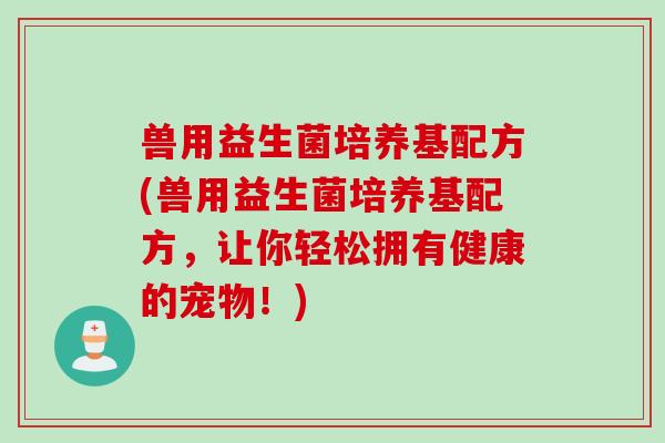 兽用益生菌培养基配方(兽用益生菌培养基配方，让你轻松拥有健康的宠物！)