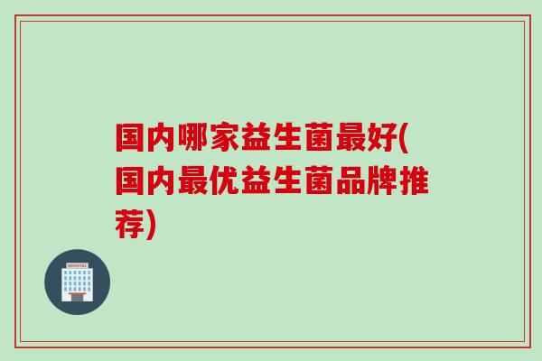 国内哪家益生菌好(国内优益生菌品牌推荐) 国内哪家益生菌好(国内优益生菌品牌推荐)