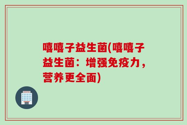 嘻嘻子益生菌(嘻嘻子益生菌:增强力,营养更全面) 嘻嘻子益生菌(嘻嘻子益生菌:增强力,营养更全面)