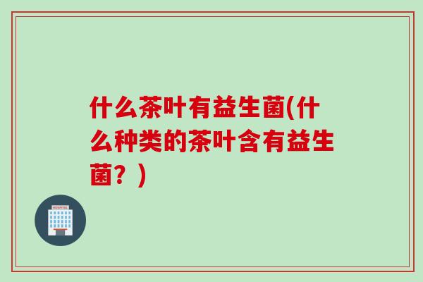什么茶叶有益生菌(什么种类的茶叶含有益生菌？)