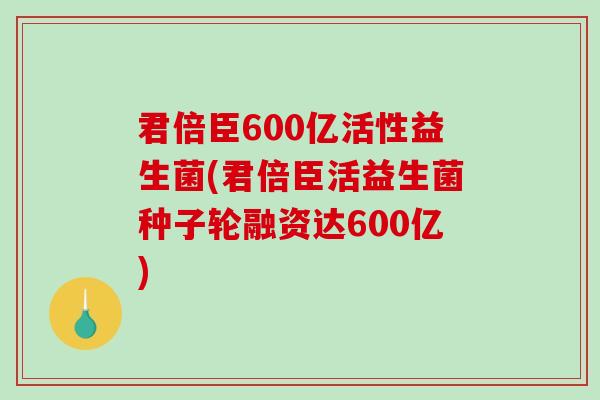 君倍臣600亿活性益生菌(君倍臣活益生菌种子轮融资达600亿)