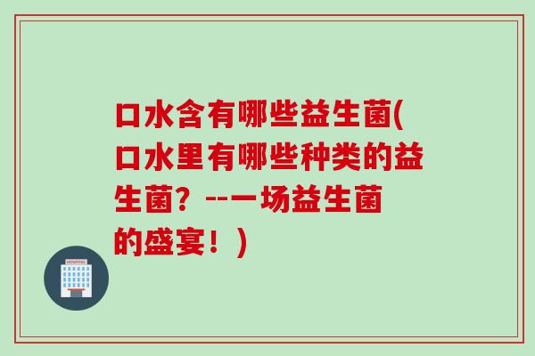 口水含有哪些益生菌(口水里有哪些种类的益生菌？--一场益生菌的盛宴！)