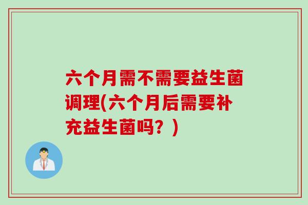 六个月需不需要益生菌调理(六个月后需要补充益生菌吗？)