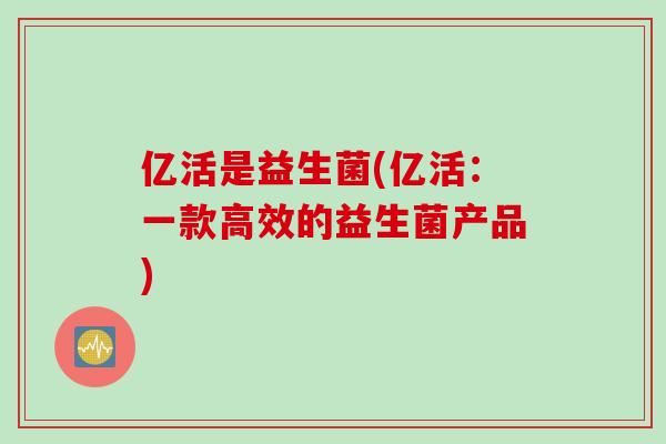 亿活是益生菌(亿活：一款高效的益生菌产品)