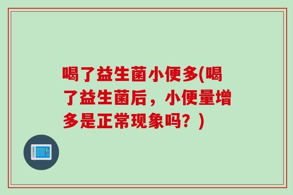 喝了益生菌小便多(喝了益生菌后，小便量增多是正常现象吗？)