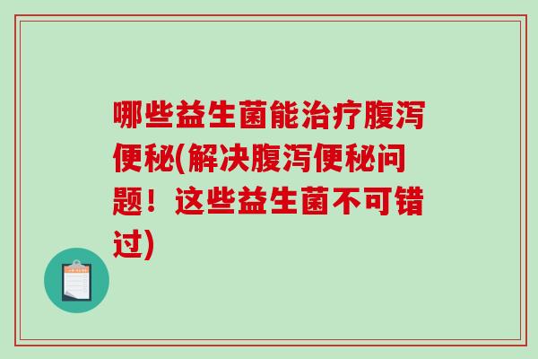 哪些益生菌能治疗腹泻便秘(解决腹泻便秘问题！这些益生菌不可错过)