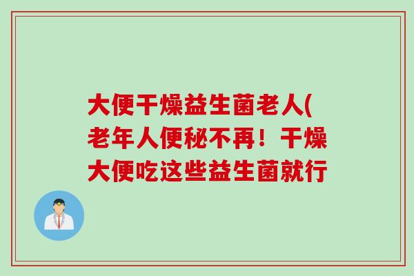 大便干燥益生菌老人(老年人便秘不再！干燥大便吃这些益生菌就行