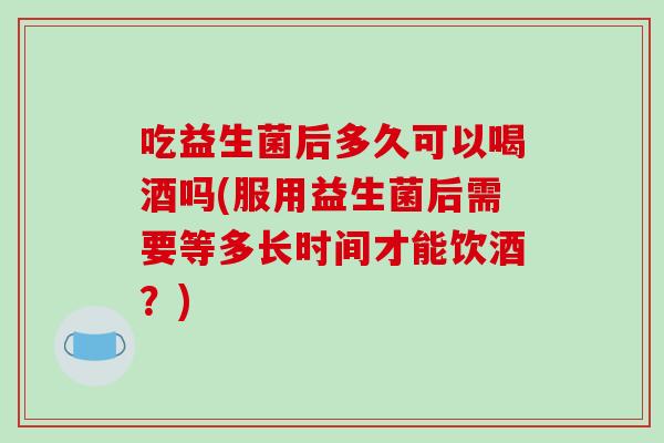 吃益生菌后多久可以喝酒吗(服用益生菌后需要等多长时间才能饮酒？)