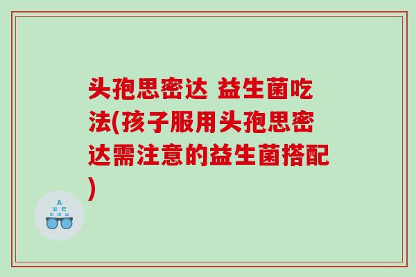 头孢思密达 益生菌吃法(孩子服用头孢思密达需注意的益生菌搭配)