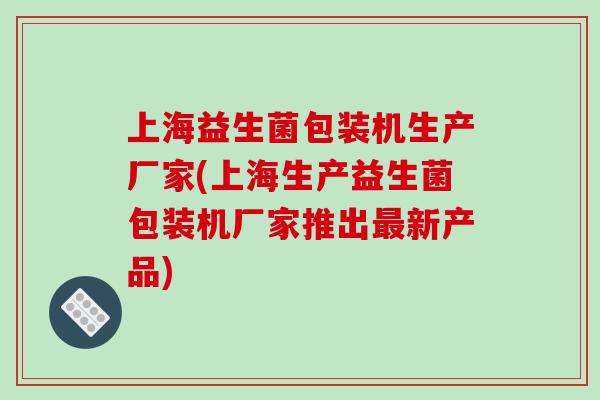 上海益生菌包装机生产厂家(上海生产益生菌包装机厂家推出新产品) 上海益生菌包装机生产厂家(上海生产益生菌包装机厂家推出新产品)