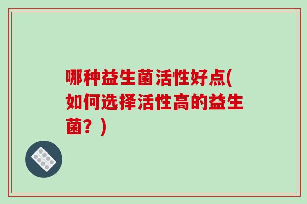 哪种益生菌活性好点(如何选择活性高的益生菌?) 哪种益生菌活性好点(如何选择活性高的益生菌?)
