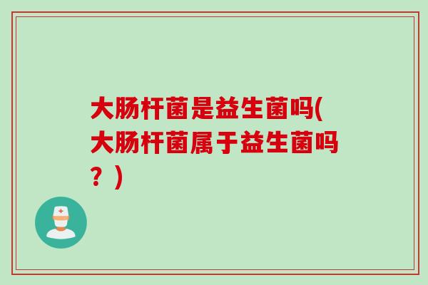 大肠杆菌是益生菌吗(大肠杆菌属于益生菌吗？)