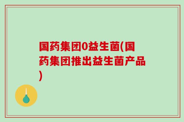国药集团0益生菌(国药集团推出益生菌产品) 国药集团0益生菌(国药集团推出益生菌产品)