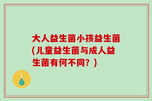 大人益生菌小孩益生菌(儿童益生菌与成人益生菌有何不同?) 大人益生菌小孩益生菌(儿童益生菌与成人益生菌有何不同?)