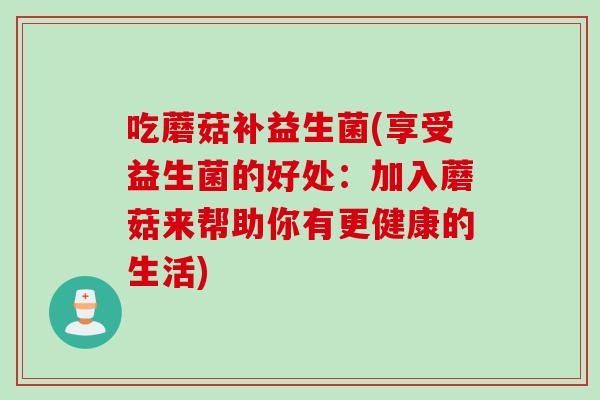 吃蘑菇补益生菌(享受益生菌的好处:加入蘑菇来帮助你有更健康的生活) 吃蘑菇补益生菌(享受益生菌的好处:加入蘑菇来帮助你有更健康的生活)