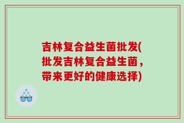 吉林复合益生菌批发(批发吉林复合益生菌，带来更好的健康选择)