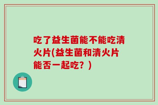 吃了益生菌能不能吃清火片(益生菌和清火片能否一起吃？)