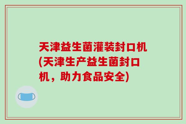天津益生菌灌装封口机(天津生产益生菌封口机,助力食品安全) 天津益生菌灌装封口机(天津生产益生菌封口机,助力食品安全)