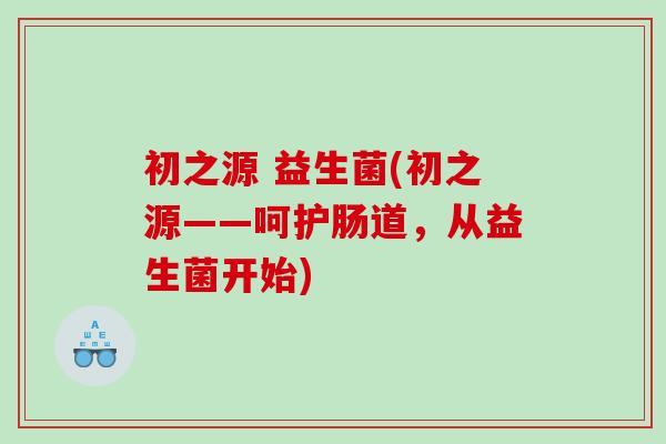 初之源 益生菌(初之源——呵护肠道,从益生菌开始) 初之源 益生菌(初之源——呵护肠道,从益生菌开始)