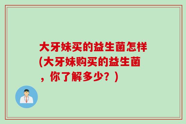 大牙妹买的益生菌怎样(大牙妹购买的益生菌,你了解多少?) 大牙妹买的益生菌怎样(大牙妹购买的益生菌,你了解多少?)