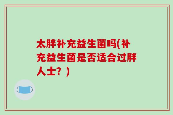 太胖补充益生菌吗(补充益生菌是否适合过胖人士?) 太胖补充益生菌吗(补充益生菌是否适合过胖人士?)