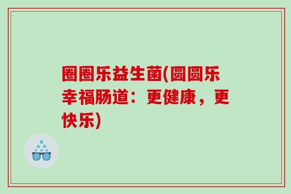 圈圈乐益生菌(圆圆乐幸福肠道：更健康，更快乐)