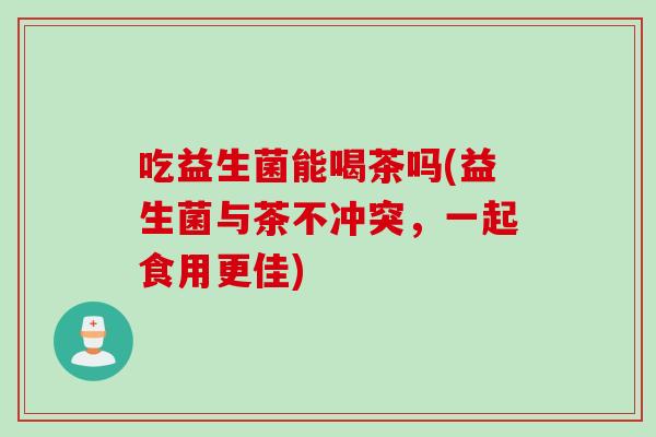 吃益生菌能喝茶吗(益生菌与茶不冲突，一起食用更佳)