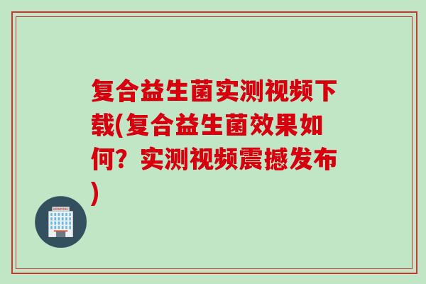 复合益生菌实测视频下载(复合益生菌效果如何?实测视频震撼发布) 复合益生菌实测视频下载(复合益生菌效果如何?实测视频震撼发布)