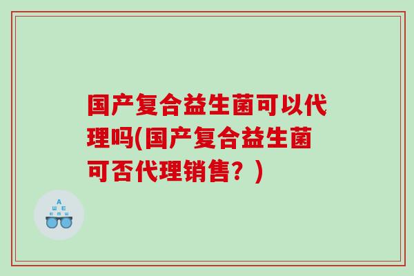 国产复合益生菌可以代理吗(国产复合益生菌可否代理销售？)