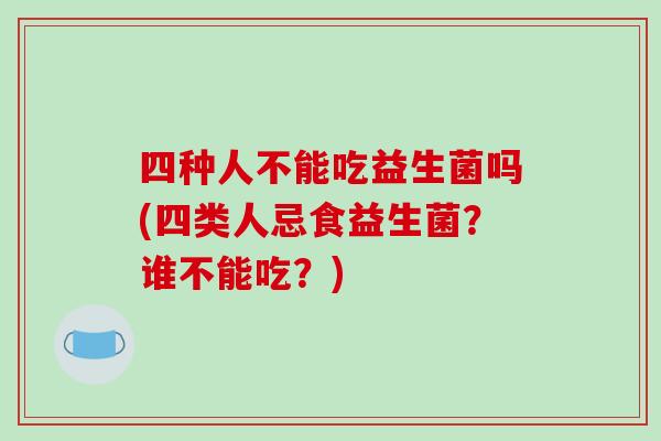 四种人不能吃益生菌吗(四类人忌食益生菌？谁不能吃？)