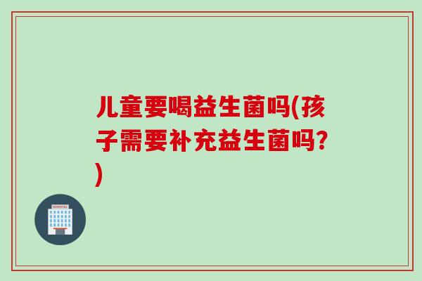 儿童要喝益生菌吗(孩子需要补充益生菌吗?) 儿童要喝益生菌吗(孩子需要补充益生菌吗?)