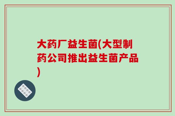 大药厂益生菌(大型制药公司推出益生菌产品) 大药厂益生菌(大型制药公司推出益生菌产品)