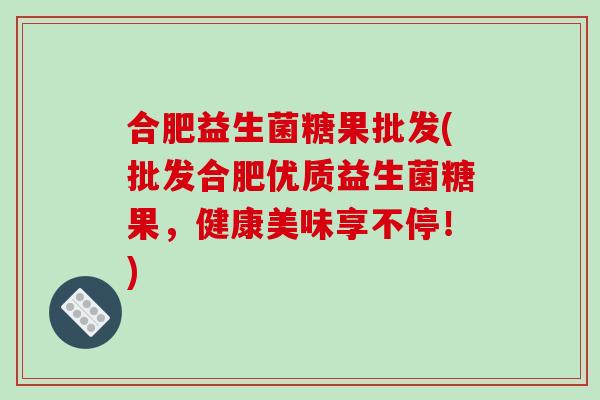 合肥益生菌糖果批发(批发合肥优质益生菌糖果,健康美味享不停!) 合肥益生菌糖果批发(批发合肥优质益生菌糖果,健康美味享不停!)
