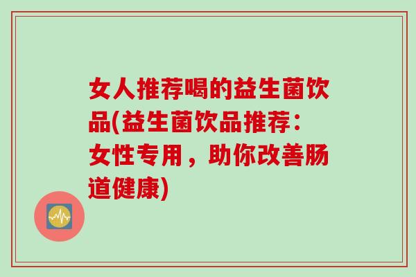 女人推荐喝的益生菌饮品(益生菌饮品推荐:女性专用,助你改善肠道健康) 女人推荐喝的益生菌饮品(益生菌饮品推荐:女性专用,助你改善肠道健康)