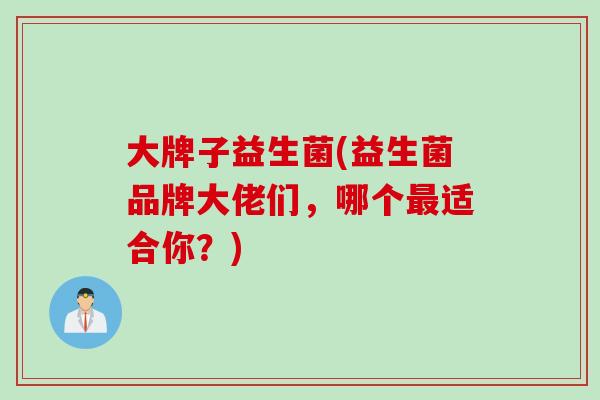 大牌子益生菌(益生菌品牌大佬们,哪个适合你?) 大牌子益生菌(益生菌品牌大佬们,哪个适合你?)