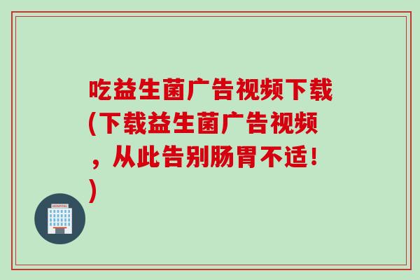 吃益生菌广告视频下载(下载益生菌广告视频，从此告别肠胃不适！)