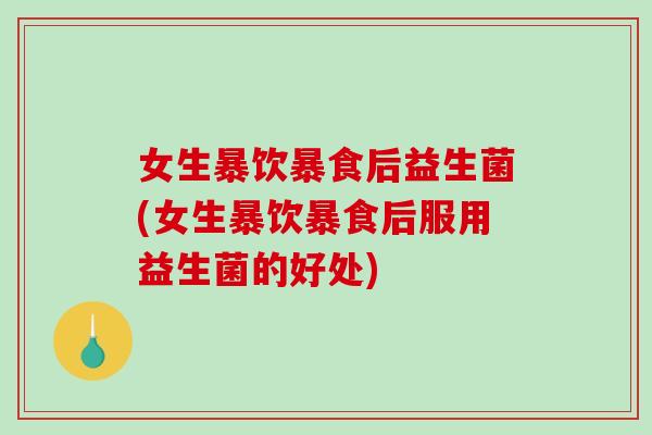女生暴饮暴食后益生菌(女生暴饮暴食后服用益生菌的好处)