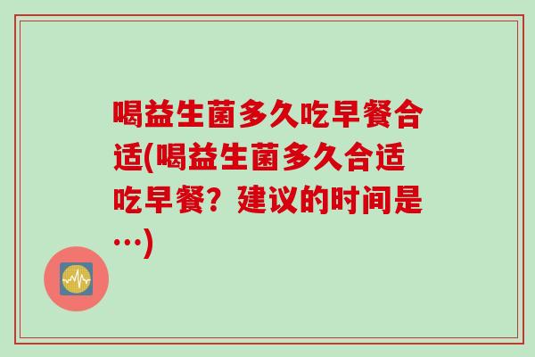 喝益生菌多久吃早餐合适(喝益生菌多久合适吃早餐？建议的时间是…)