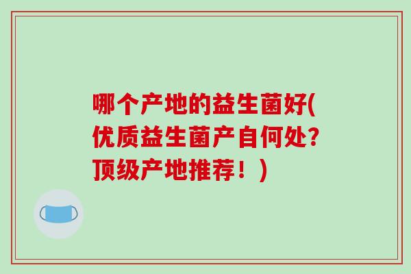 哪个产地的益生菌好(优质益生菌产自何处？顶级产地推荐！)