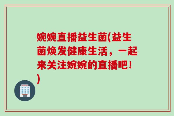 婉婉直播益生菌(益生菌焕发健康生活,一起来关注婉婉的直播吧!) 婉婉直播益生菌(益生菌焕发健康生活,一起来关注婉婉的直播吧!)