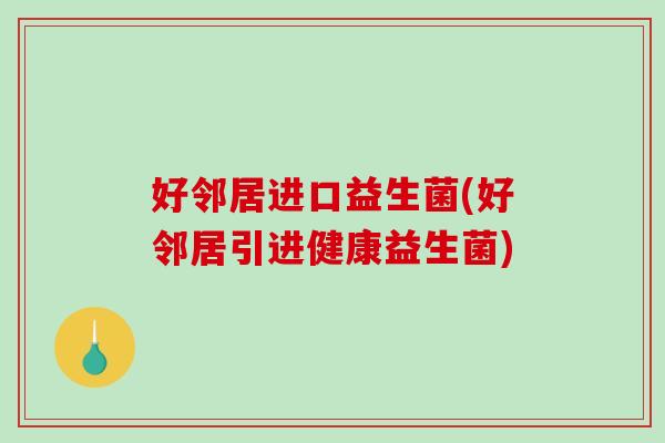 好邻居进口益生菌(好邻居引进健康益生菌) 好邻居进口益生菌(好邻居引进健康益生菌)