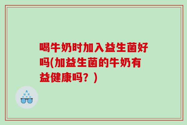 喝牛奶时加入益生菌好吗(加益生菌的牛奶有益健康吗？)