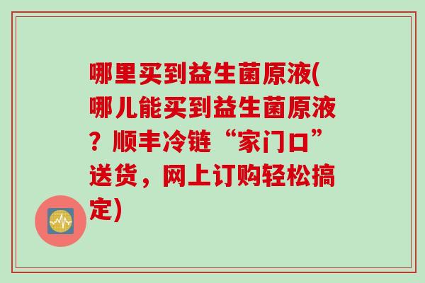 哪里买到益生菌原液(哪儿能买到益生菌原液？顺丰冷链“家门口”送货，网上订购轻松搞定)