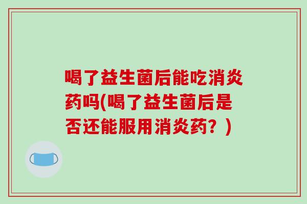 喝了益生菌后能吃消炎药吗(喝了益生菌后是否还能服用消炎药？)