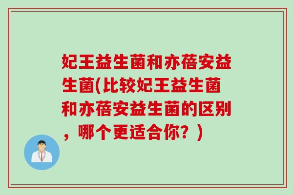 妃王益生菌和亦蓓安益生菌(比较妃王益生菌和亦蓓安益生菌的区别，哪个更适合你？)