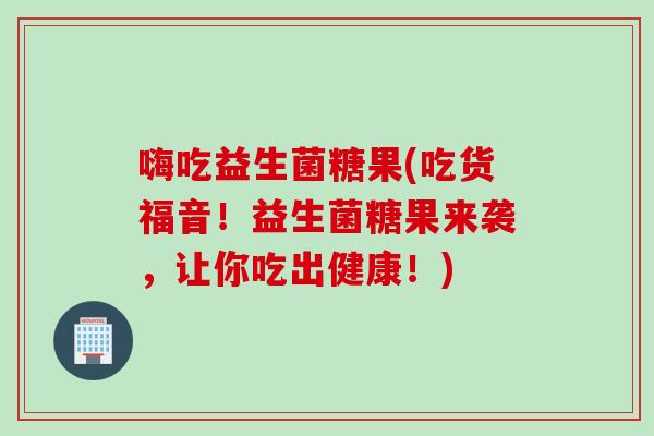 嗨吃益生菌糖果(吃货福音！益生菌糖果来袭，让你吃出健康！)