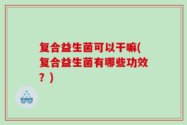 复合益生菌可以干嘛(复合益生菌有哪些功效？)
