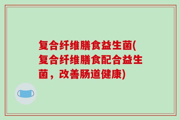 复合纤维膳食益生菌(复合纤维膳食配合益生菌，改善肠道健康)